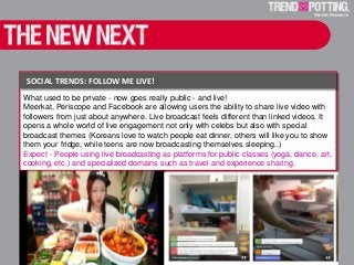 Sharing big - Airbnb for the Enterprise
What used to be private - now goes really public - and live!
Meerkat, Periscope and Facebook are allowing users the ability to share live video with
followers from just about anywhere. Live broadcast feels different than linked videos. It
opens a whole world of live engagement not only with celebs but also with special
broadcast themes (Koreans love to watch people eat dinner, others will like you to show
them your fridge, while teens are now broadcasting themselves sleeping..)
Expect - People using live broadcasting as platforms for public classes (yoga, dance, art,
cooking, etc.) and specialized domains such as travel and experience sharing.
SOCIAL TRENDS: FOLLOW ME LIVE!
 