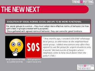 For social groups to survive – they must adopt more effective norms of behavior (no free
spirit chats in groups created with a purpose).
Once gathered with agreed norms of behavior, they can serve for great functions
EVOLUTION OF SOCIAL NORMS: SOCIAL GROUPS TO BE MORE FUNCTIONAL
“ Few months ago, I created SOS ONLY whatsapp
local group, as alternative to the neighborhood
social group. I added new comers only after they
agreed to use the group for urgent situations only.
It works! We had events of burglars where
neighbors came to help much faster than the
police”.(T.W.)
"Shup" icons to be used
as a polite reminder.
SOS groups for
urgent issues only
 