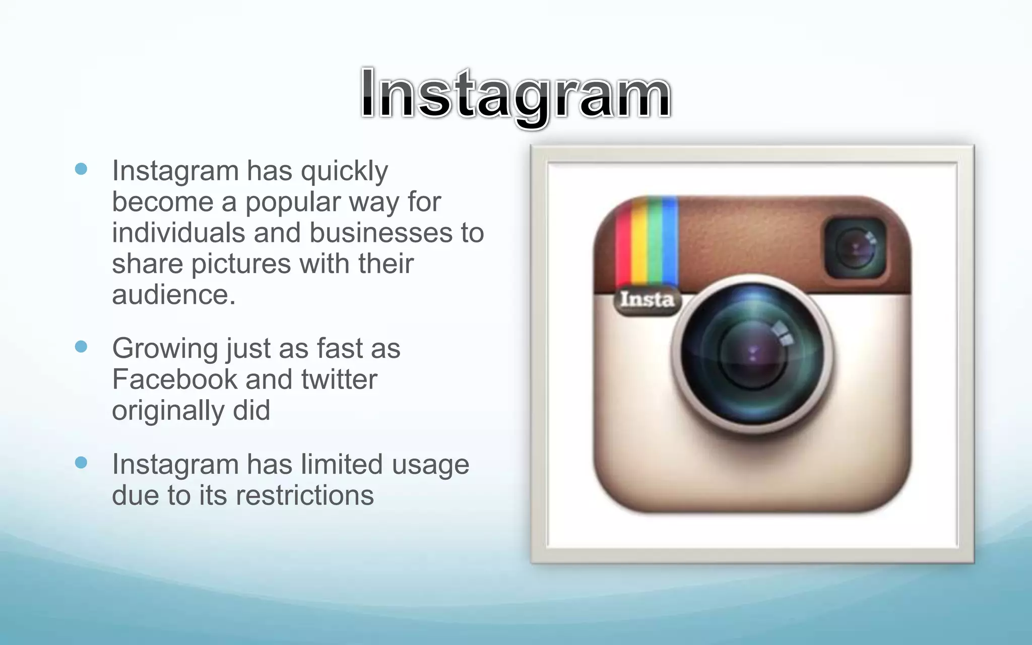  Instagram has quickly
become a popular way for
individuals and businesses to
share pictures with their
audience.

 Growing just as fast as
Facebook and twitter
originally did

 Instagram has limited usage
due to its restrictions

 