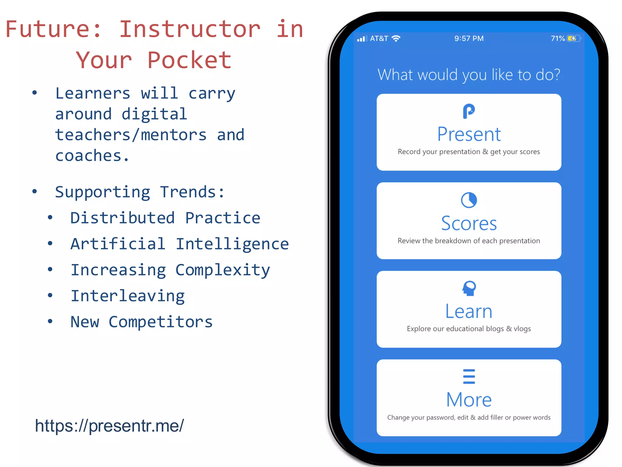 • Learners will carry
around digital
teachers/mentors and
coaches.
• Supporting Trends:
• Distributed Practice
• Artificial Intelligence
• Increasing Complexity
• Interleaving
• New Competitors
Future: Instructor in
Your Pocket
https://presentr.me/
 
