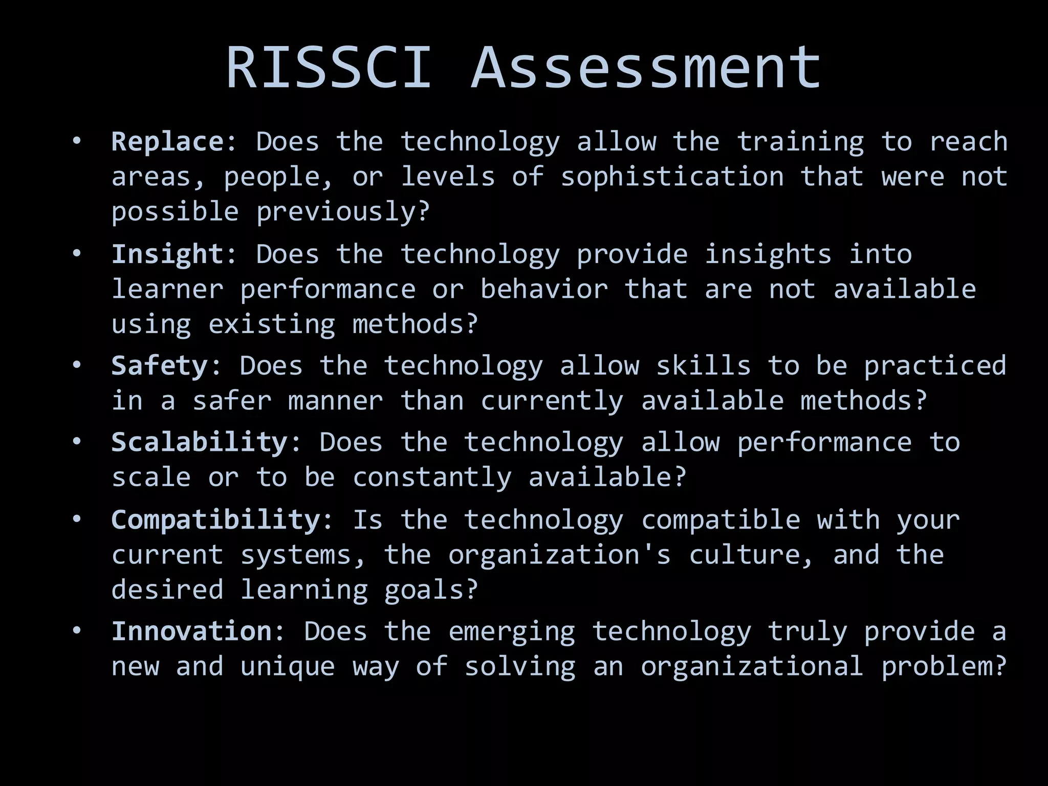 RISSCI Assessment
• Replace: Does the technology allow the training to reach
areas, people, or levels of sophistication that were not
possible previously?
• Insight: Does the technology provide insights into
learner performance or behavior that are not available
using existing methods?
• Safety: Does the technology allow skills to be practiced
in a safer manner than currently available methods?
• Scalability: Does the technology allow performance to
scale or to be constantly available?
• Compatibility: Is the technology compatible with your
current systems, the organization's culture, and the
desired learning goals?
• Innovation: Does the emerging technology truly provide a
new and unique way of solving an organizational problem?
 