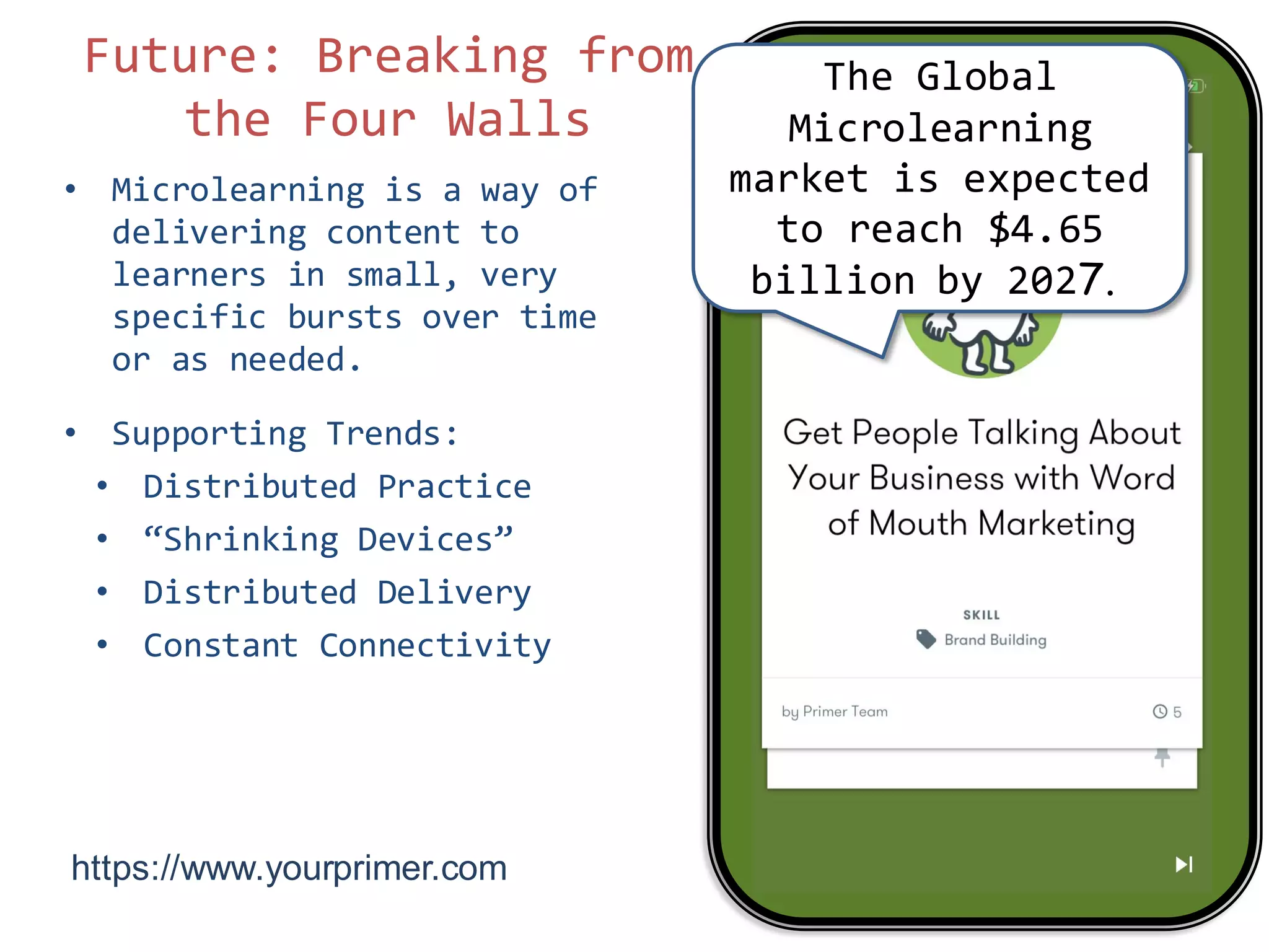 • Microlearning is a way of
delivering content to
learners in small, very
specific bursts over time
or as needed.
• Supporting Trends:
• Distributed Practice
• “Shrinking Devices”
• Distributed Delivery
• Constant Connectivity
Future: Breaking from
the Four Walls
7
The Global
Microlearning
market is expected
to reach $4.65
billion by 2027.
https://www.yourprimer.com/
 