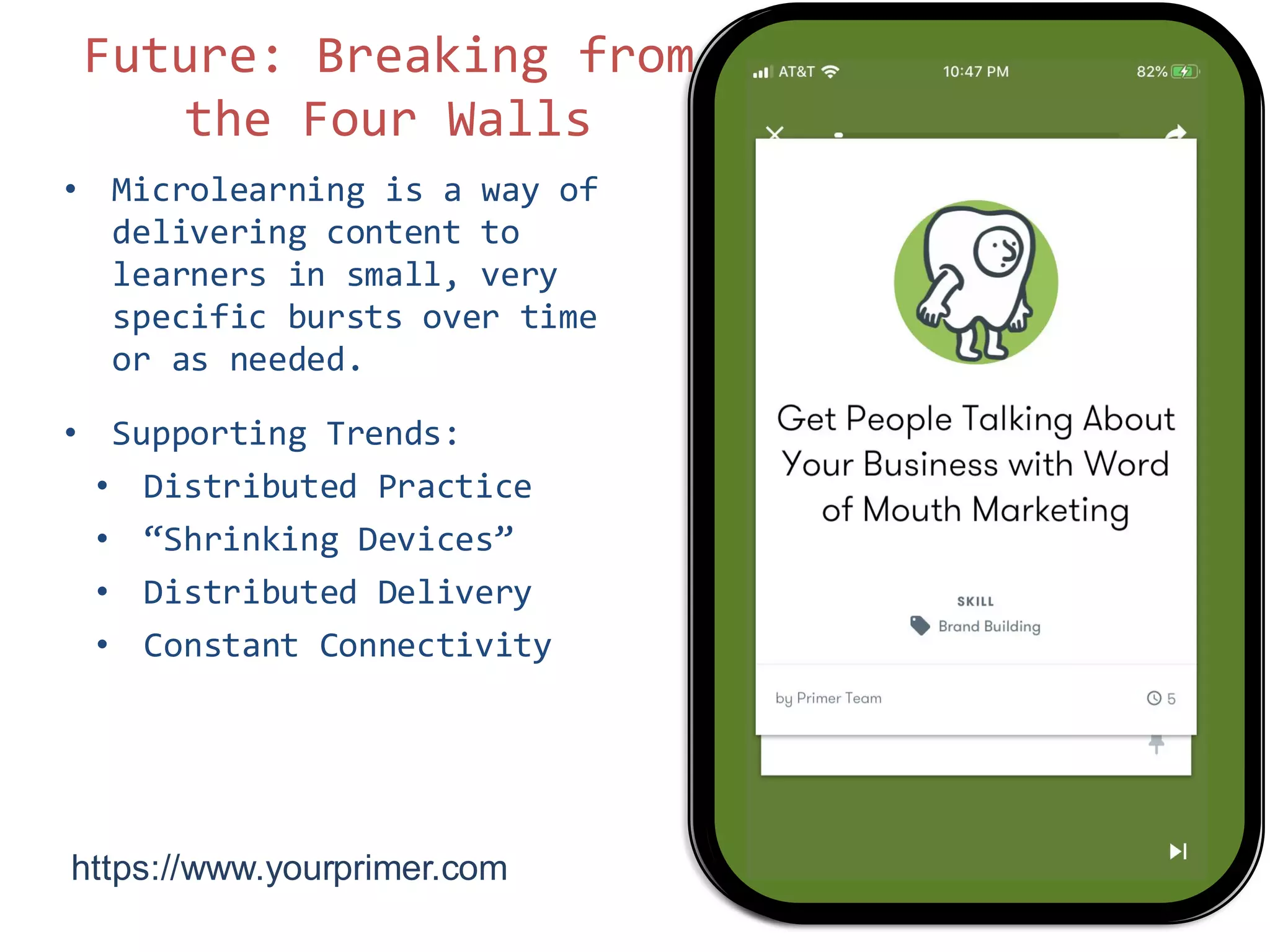 • Microlearning is a way of
delivering content to
learners in small, very
specific bursts over time
or as needed.
• Supporting Trends:
• Distributed Practice
• “Shrinking Devices”
• Distributed Delivery
• Constant Connectivity
8
Future: Breaking from
the Four Walls
https://www.yourprimer.com/
 
