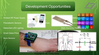 Development Opportunities
Ambient RF Power Supply

BLE Integration

Field-of-View Gesture (LEAP)

Piezoelectric Sensors

Location awareness

EMG based Gesture (Myo)

Networked LED Lighting

Static Electricity Field Sensing

Smart Glass-Films
More Sensors

Presented at Lounge47.in on 25th January 2014
Copyright © Mr. Yuvraj Tomar

 
