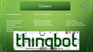 Careers
Hardware Experts

Technical Co-founders

UI/UX

Sensor Development
Energy Harvesting
Techniques
Static Electric Field
Sensing
Product Design

Hardware development
Network development
Application development

UI/UX Design
Website Development
Mobile App Development

Presented at Lounge47.in on 25th January 2014
Copyright © Mr. Yuvraj Tomar

 