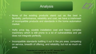 Analysis
• None of the existing products stand out as the best in
flexibility, performance, reliability and cost, we have a mishmash
of incompatible products and standards in the home automation
market.

• Hefty price tag, sizable installation cost and heavy complex
machinery which is still prone to a lot of vulnerabilities and yet
does not integrate perfectly.
• Incompatible standards battling it out in the pro area, competing
on service, breadth of offering, and reliability, but not so much on
price.
Presented at Lounge47.in on 25th January 2014
Copyright © Mr. Yuvraj Tomar

 