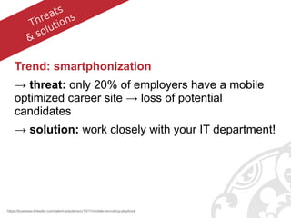 Trend: smartphonization
→ threat: only 20% of employers have a mobile
optimized career site → loss of potential
candidates
→ solution: work closely with your IT department!
https://business.linkedin.com/talent-solutions/c/13/11/mobile-recruiting-playbook
.Threats
& solutions
 
