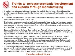 Trends to increase economic development
and exports through manufacturing
●
If you help manufacturers to increase productivity you help them to export. Export Specialists
should know more about productivity. Continuous Improvement specialists should be more aware
of exports.
●
Continuous improvement and human capital optimization altogether can generate an ROI 5 times
than the investment required in 36 months;
●
Sharing technologies and practices to efficiently pre qualify large numbers of manufacturers and
distributors in all regions of North America by Industry Categories, and following up relationships
year after year to match up manufacturers an distributors on new markets, is one of the best way
to increase export performance locally;
●
Customer Relationship Systems, Data Analytic and Weekly Performance Reports shared to a
network administrator is one of the best way to increase performance of economic development
organizations in relation to manufacturers and their potential clients;
●
The States and Provinces Digital Diplomacy Policies and Systems should embed Economic
Development and Exports. They should tend to break information information silos and to
increase matching efficiency for the benefits of manufacturers and distributors. To implement
systems and practices enhancing synergies between States and Provinces, is one of the best
way to increase economic wealth globally in North America;
●
Economic Development and business relationships related to 1) productivity enhancement, 2)
exports and 3) investment can all be treated in an open business architecture shared by several
states and provinces in Canada and United-States for the purpose to increase synergies and
local economic development through manufacturers and distributors.
Pierre.Dumas@multi-city.org
 