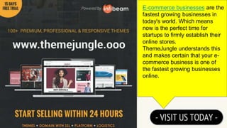 E-commerce businesses are the
fastest growing businesses in
today's world. Which means
now is the perfect time for
startups to firmly establish their
online stores.
ThemeJungle understands this
and makes certain that your e-
commerce business is one of
the fastest growing businesses
online.
 