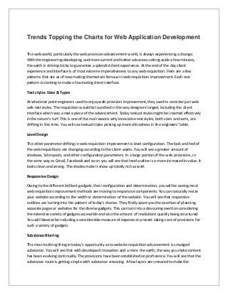 Trends Topping the Charts for Web Application Development
The web world, particularly the web provision advancement world, is always experiencing a change.
With the engineering developing, and more current and better advances setting aside a few minutes,
the earth is striving tricky to guarantee a splendid client experience. At the end of the day client
experience and interface is of most extreme imperativeness to any web requisition. Here are a few
patterns that are as of now making themselves famous in web requisition improvement. Each one
pattern is slanting to make a fascinating client interface.
Text styles: Sizes & Types
At whatever point engineers used to enjoy web provision improvement, they used to consider just web
safe text styles. The requisition would be launched in the way designers longed, including the client
interface which was a real a piece of the advancement. Today textual styles might be inserted effectively
in the nature's turf. This is one of the real reasons why innovative text styles, both sizes and sorts, are
drifting in this time. You will see textual styles picking up more criticalness in the engineers' table.
Level Design
The other parameter drifting in web requisition improvement is level configuration. The look and feel of
the web requisitions are changing according to the client wants. You will see a greater amount of
shadows, 3d impacts, and other configuration parameters. In a large portion of the web provisions, in
the same way as Gmail, Facebook and so on you will see that level outline is a more increased in value. It
looks clean and strong. The shades make it show up totally rich as well.
Responsive Design
Owing to the different brilliant gadgets, their configuration and determination, you will be seeing most
web requisition improvement methods are moving to responsive components. You can naturally resize
your website according to the width or determination of the website. You will see that responsive
outlines are turning into the pattern of today's chance. They firstly spare you the exertion of planning
separate pages or websites for the diverse gadgets. This can turn into a devouring exertion considering
the extensive variety of gadgets accessible and also the amount of resolutions quickly being structured.
You will likewise be including a considerable measure of expense at present taking care of provisions for
such a variety of gadgets.
Substance Blurring
The most inclining thing in today's opportunity as to website requisition advancement is smudged
substance. You will see that with developed innovation and a more the earth, the way you make content
has been evolving continually. The provisions have been established on proficience. You will see that the
substance route is getting simple with substance smearing. A few layers are smeared to make the
 