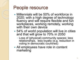 People resource
 Millennials will be 50% of workforce in
2020; with a high degree of technology
fluency and will require flexible and fun
workplaces, working remotely, working
with their own device
 54% of world population will live in cities
and that will grow to 70% in 2050
◦ Loss of (physical) community spaces; less
relationships, less loyalty (e.g. reduction in
voting in democratic countries)
 All employees have role in content
marketing
10
 