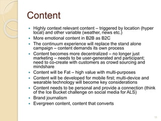 Content
 Highly context relevant content – triggered by location (hyper
local) and other variable (weather, news etc.)
 More emotional content in B2B as B2C
 The continuum experience will replace the stand alone
campaign – content demands its own process
 Content becomes more decentralized – no longer just
marketing – needs to be user-generated and participant;
need to co-create with customers as crowd sourcing and
mindshare
 Content will be Fat – high value with multi-purposes
 Content will be developed for mobile first; multi-device and
wearable technology will become key considerations
 Content needs to be personal and provide a connection (think
of the Ice Bucket challenge on social media for ALS)
 Brand journalism
 Evergreen content, content that converts
11
 