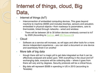 Internet of things, cloud, Big
Data,
• Internet of things (IoT)
• Interconnection of embedded computing devices. This goes beyond
machine to machine (M2M) and includes biochips, sensors and actuators
embedded in physical objects—from roadways to pacemakers, cars to
thermostats, linked through networks - wired and wireless
◦ There will be between 26 to 30 billion devices wirelessly connect to IoT
by 2020 (According to Gartner, and ABI Research)
• Cloud
• Software as a service will increase, as will apps and other tools for a more
device independent experience – you can start a document on one device
and seamlessly finish it on another
• More talk of big data
• though there still isn’t a magic pill to get data integrated so that it can be
effectively analyzed and acted upon. With everything in the cloud and IoT
exchanging data, everyone will be collecting data – where it goes from
there will vary and by degrees. Security protocols will be a critical focus.
• Big data will represent $50B in spending in US in 2015 (according to
Teradata)
3
 