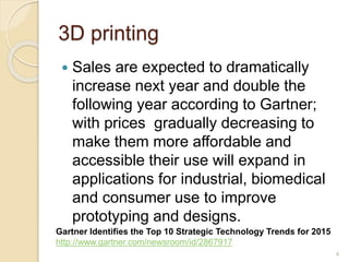 3D printing
 Sales are expected to dramatically
increase next year and double the
following year according to Gartner;
with prices gradually decreasing to
make them more affordable and
accessible their use will expand in
applications for industrial, biomedical
and consumer use to improve
prototyping and designs.
4
Gartner Identifies the Top 10 Strategic Technology Trends for 2015
http://www.gartner.com/newsroom/id/2867917
 