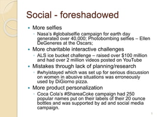 Social - foreshadowed
 More selfies
◦ Nasa’s #globalselfie campaign for earth day
generated over 40,000; Photobombing selfies – Ellen
DeGeneres at the Oscars;
 More charitable interactive challenges
◦ ALS ice bucket challenge – raised over $100 million
and had over 2 million videos posted on YouTube
 Mistakes through lack of planning/research
◦ #whyistayed which was set up for serious discussion
on women in abusive situations was erroneously
used by DiGiorno pizza.
 More product personalization
◦ Coca Cola’s #ShareaCoke campaign had 250
popular names put on their labels of their 20 ounce
bottles and was supported by ad and social media
campaign.
5
 