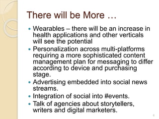There will be More …
 Wearables – there will be an increase in
health applications and other verticals
will see the potential
 Personalization across multi-platforms
requiring a more sophisticated content
management plan for messaging to differ
according to device and purchasing
stage.
 Advertising embedded into social news
streams.
 Integration of social into #events.
 Talk of agencies about storytellers,
writers and digital marketers.
6
 