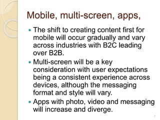Mobile, multi-screen, apps,
 The shift to creating content first for
mobile will occur gradually and vary
across industries with B2C leading
over B2B.
 Multi-screen will be a key
consideration with user expectations
being a consistent experience across
devices, although the messaging
format and style will vary.
 Apps with photo, video and messaging
will increase and diverge.
7
 