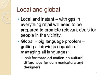 Local and global
 Local and instant – with gps in
everything retail will need to be
prepared to promote relevant deals for
people in the vicinity.
 Global – big language problem –
getting all devices capable of
managing all languages;
◦ look for more education on cultural
differences for communicators and
designers
8
 