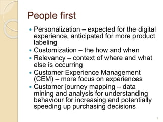 People first
 Personalization – expected for the digital
experience, anticipated for more product
labeling
 Customization – the how and when
 Relevancy – context of where and what
else is occurring
 Customer Experience Management
(CEM) – more focus on experiences
 Customer journey mapping – data
mining and analysis for understanding
behaviour for increasing and potentially
speeding up purchasing decisions
9
 