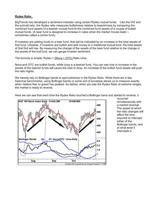 Rydex Ratio

BigTrends has developed a sentiment indicator using certain Rydex mutual funds. Like the VIX and
the put/call ratio, the Rydex ratio measures bullishness relative to bearishness by comparing the
combined fund assets of a bearish mutual fund to the combined fund assets of a couple of bullish
mutual funds. (A bear fund is designed to increase in value when the market moves lower –
sometimes called a contra fund).

If investors are adding funds to a bear fund, that will be indicated by an increase in the total assets of
that fund. Likewise, if investors are bullish and add money to a traditional mutual fund, the total assets
of that find will rise. By measuring the change of the assets of the bear fund relative to the change in
the assets of the bull fund, we can gauge investor sentiment.

The formula is simple: Rydex = (Nova + OTC) Ratio Ursa

Nova and OTC are bullish funds, while Ursa is a bearish fund. You can see how in increase in the
assets of the bearish funds will cause the ratio to drop. An increase of the bullish fund assets will push
the ratio higher.

We heavily rely on Bollinger bands to spot extremes in the Rydex Ratio. While there are a few
historical benchmarks, using Bollinger bands or some sort of envelope allows us to measure exactly
when relative fear or greed has peaked. As before, when you see the Rydex Ratio at extreme ranges,
the market is ready to reverse.

Here we can see that each time the Rydex Ratio touched a Bollinger band and started to reverse, it
                                                                               occurred
                                                                               simultaneously with
                                                                               a market reversal.
                                                                               The speed at which
                                                                               the ratio changes will
                                                                               affect the time
                                                                               required to intercept
                                                                               either of the
                                                                               Bollinger bands, and
                                                                               at what level it
                                                                               intercepts it.
 