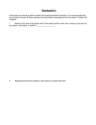 Checkpoint 4

At this point you should be able to identify and interpret sentiment indicators. It is recommended that
you be able to answer all these questions correctly before proceeding to the next section “Putting It All
Together”.

1      Based on the chart of the Rydex ratio in the bottom portion of the chart, would you say this is a
buy signal, a sell signal, or neither? ___________________




2      Regarding the previous question, why would you answer that way?
 