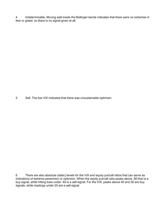 4       Indeterminable. Moving well inside the Bollinger bands indicates that there were no extremes in
fear or greed, so there is no signal given at all.




5      Sell. The low VIX indicated that there was unsustainable optimism.




6       There are also absolute (static) levels for the VIX and equity put/call ratios that can serve as
indications of extreme pessimism or optimism. When the equity put/call ratio peaks above .80 that is a
buy signal, while hitting lows under .40 is a sell signal. For the VIX, peaks above 40 and 50 are buy
signals, while readings under 20 are a sell signal.
 