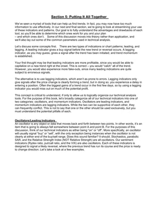 Section 5: Putting It All Together
We’ve seen a myriad of tools that can help us find trends. In fact, you may now have too much
information to use effectively. In our next and final section, we’re going to look at streamlining your use
of these indicators and patterns. Our goal is to fully understand the advantages and drawbacks of each
tool, so you’ll be able to determine which ones work for you and your plan
– and which ones don’t. Some of this discussion moves into theory rather than application, and
we’ll also lay out some of the common parameters used in technical analysis.

Let’s discuss some concepts first. There are two types of indications or chart patterns; leading, and
lagging. A leading indicator gives a buy signal before the new trend or reversal occurs. A lagging
indicator, as you may guess, gives a signal after the trend has been initiated, and trend momentum
is established.

Your first thought may be that leading indicators are more profitable, since you would be able to
capitalize on a new trend right at the onset. This is correct – you would “catch” all of the trend.
However, you would also experience more fake-outs, since many leading indications are quite
subject to erroneous signals.

The alternative is to use lagging indicators, which aren’t as prone to errors. Lagging indicators only
give signals after the price change is clearly forming a trend, but in doing so, you experience a delay in
entering a position. Often the biggest gains of a trend occur in the first few days, so by using a lagging
indicator you would miss out on much of the potential profit.

This concept is critical to understand, if only to allow us to logically organize our technical analysis
tools. For the purpose of this book, let’s broadly categorize all of our technical indicators into one of
two categories: oscillators, and momentum indicators. Oscillators are leading indicators, and
momentum indicators are lagging indicators. While the two can be supportive of each other, they
can frequently conflict. This is not to say that one or the other should be used exclusively, but you
must understand the potential pitfalls of each.


Oscillators/Leading Indicators
An oscillator is any object or data that moves back and forth between two points. In other words, it’s an
item that is going to always fall somewhere between point A and point B. For the purposes of this
discussion, think of our technical indicators as either being “on” or “off”. More specifically, an oscillator
will usually signal “buy” or “sell”, with the only exception being instances when the oscillator is not
clearly at either end of the buy/sell range. Does this sound familiar? It should. Stochastics, parabolic
SAR, and the Relative Strength Index (NOT Relative Strength) are all oscillators. Our sentiment
indicators (Rydex ratio, put/call ratio, and the VIX) are also oscillators. Each of these indicators is
designed to signal a likely reversal, where the previous trend has run its course and the price is ready
to change direction. Let’s take a look at a few examples.
 