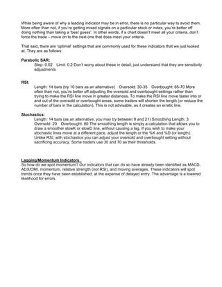 While being aware of why a leading indicator may be in error, there is no particular way to avoid them.
More often than not, if you’re getting mixed signals on a particular stock or index, you’re better off
doing nothing than taking a ‘best guess’. In other words, if a chart doesn’t meet all your criteria, don’t
force the trade – move on to the next one that does meet your criteria.

That said, there are ‘optimal’ settings that are commonly used for these indicators that we just looked
at. They are as follows:

Parabolic SAR:
      Step: 0.02 Limit: 0.2 Don’t worry about these in detail; just understand that they are sensitivity
      adjustments


RSI:
       Length: 14 bars (try 10 bars as an alternative) Oversold: 30-35 Overbought: 65-70 More
       often than not, you’re better off adjusting the oversold and overbought settings rather than
       trying to make the RSI line move in greater distances. To make the RSI line move faster into or
       and out of the oversold or overbought areas, some traders will shorten the length (or reduce the
       number of bars in the calculation). This is not advisable, as it creates an erratic line.

Stochastics:
      Length: 14 bars (as an alternative, you may try between 9 and 21) Smoothing Length: 3
      Oversold: 20 Overbought: 80 The smoothing length is simply a calculation that allows you to
      draw a smoother slowK or slowD line, without causing a lag. If you wish to make your
      stochastic lines move at a different pace, adjust the length or the %K and %D (or length).
      Unlike RSI, with stochastics you can adjust your oversold and overbought setting without
      sacrificing accuracy. Some traders use 30 and 70 as their thresholds.



Lagging/Momentum Indicators
So how do we spot momentum? Our indicators that can do so have already been identified as MACD,
ADX/DMI, momentum, relative strength (not RSI), and moving averages. These indicators will spot
trends once they have been established, at the expense of delayed entry. The advantage is a lowered
likelihood for errors.
 