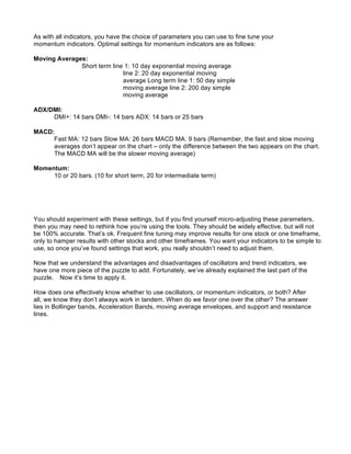 As with all indicators, you have the choice of parameters you can use to fine tune your
momentum indicators. Optimal settings for momentum indicators are as follows:

Moving Averages:
              Short term line 1: 10 day exponential moving average
                             line 2: 20 day exponential moving
                             average Long term line 1: 50 day simple
                             moving average line 2: 200 day simple
                             moving average

ADX/DMI:
     DMI+: 14 bars DMI-: 14 bars ADX: 14 bars or 25 bars

MACD:
     Fast MA: 12 bars Slow MA: 26 bars MACD MA: 9 bars (Remember, the fast and slow moving
     averages don’t appear on the chart – only the difference between the two appears on the chart.
     The MACD MA will be the slower moving average)

Momentum:
     10 or 20 bars. (10 for short term, 20 for intermediate term)




You should experiment with these settings, but if you find yourself micro-adjusting these parameters,
then you may need to rethink how you’re using the tools. They should be widely effective, but will not
be 100% accurate. That’s ok. Frequent fine tuning may improve results for one stock or one timeframe,
only to hamper results with other stocks and other timeframes. You want your indicators to be simple to
use, so once you’ve found settings that work, you really shouldn’t need to adjust them.

Now that we understand the advantages and disadvantages of oscillators and trend indicators, we
have one more piece of the puzzle to add. Fortunately, we’ve already explained the last part of the
puzzle. Now it’s time to apply it.

How does one effectively know whether to use oscillators, or momentum indicators, or both? After
all, we know they don’t always work in tandem. When do we favor one over the other? The answer
lies in Bollinger bands, Acceleration Bands, moving average envelopes, and support and resistance
lines.
 