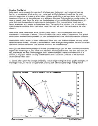 Reading The Market
Let’s revisit some concepts from section 3. We have seen that support and resistance lines are
barriers to stock prices. While a stock may move back and forth between these lines, the most
common occurrence is to reverse when prices hit those levels. But as we have seen, when a price
breaks out of that range, it usually does so in a big way. Likewise, Bollinger bands usually contain the
price of a stock inside them. But when you do start seeing prices outside of the Bollinger bands, it’s
quite likely that shares will continue to move in that direction. This concept is true for all sorts of
bands, envelopes, and support and resistance lines. The most critical moment for a stock or index is
when it approaches these lines. It will either cross them, or it will touch them and reverse the other
direction.

Let’s define these ideas in real terms. Crossing over bands or support/resistance lines can be
considered a continuation of a trend. This continuation of a trend is a sign of momentum. This type of
environment is called trending market. It is here you would want to use trend or momentum indicators.

On the other hand, if a stock or index fails to cross these lines, and reverses instead, you may be in a
reversal oriented market. This type of environment is called a range-trading market, because prices will
only move between two levels. This is where oscillators are most effective.

Once you are able to identify the type of market you are trading in, you will then know which indicators
to place the most weight in, and which ones have less meaning at that time. This is no easy task. In
fact, this may be the most challenging part about technical analysis. While we will explain it as a
science, it truly is an art that can only be self-learned. But if you learn it, the use of the technical
analysis tools will be easy.

As before, let’s explain the concepts of trending versus range trading with a few graphic examples. In
the image below, we have a one year chart, showing both a trending and range-trading market.
 