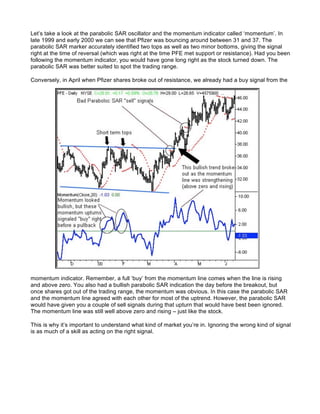 Let’s take a look at the parabolic SAR oscillator and the momentum indicator called ‘momentum’. In
late 1999 and early 2000 we can see that Pfizer was bouncing around between 31 and 37. The
parabolic SAR marker accurately identified two tops as well as two minor bottoms, giving the signal
right at the time of reversal (which was right at the time PFE met support or resistance). Had you been
following the momentum indicator, you would have gone long right as the stock turned down. The
parabolic SAR was better suited to spot the trading range.

Conversely, in April when Pfizer shares broke out of resistance, we already had a buy signal from the




momentum indicator. Remember, a full ‘buy’ from the momentum line comes when the line is rising
and above zero. You also had a bullish parabolic SAR indication the day before the breakout, but
once shares got out of the trading range, the momentum was obvious. In this case the parabolic SAR
and the momentum line agreed with each other for most of the uptrend. However, the parabolic SAR
would have given you a couple of sell signals during that upturn that would have best been ignored.
The momentum line was still well above zero and rising – just like the stock.

This is why it’s important to understand what kind of market you’re in. Ignoring the wrong kind of signal
is as much of a skill as acting on the right signal.
 