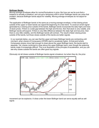 Bollinger Bands
Moving average envelopes allow for normal fluctuations in price. But how can we be sure that a
breakout is actually a breakout, and not just a temporary shift in price? Bollinger bands can solve that
problem, because Bollinger bands adjust for volatility. Moving average envelopes do not adjust for
volatility.

The application of Bollinger bands is the same as a moving average envelope, in that closing prices
outside of the upper or lower bands can signal the beginning of a new trend. To avoid an errant signal
generated by a closing price outside of the bands, Bollinger bands incorporate the daily highs and lows
of stock prices. If there is a wide gap between the high and the low, then that stock is very volatile, and
Bollinger bands will expand. If there is very little difference between the daily high and low price, then
there is very little volatility, and the Bollinger bands will contract. The result is fewer closing prices
outside of the bands, but those closes outside of the bands are better signals.

 In our example below, you can see that the upper and lower Bollinger bands are contracting until
 mid-April, when shares of Compuware (CPWR) start to accelerate higher. At that point where
 Compuware shares move high enough to close above the upper Bollinger band, the bands start to
 separate. Yet, shares continued to close above the upper Bollinger band, even though the widening
 bands made it increasingly difficult. This is an illustration of the principle of acceleration, and you can
 see why closes outside the bands are often good buy signals

Obviously not all closes outside of Bollinger bands signal a breakout, but when they do, the price




movement can be explosive. A close under the lower Bollinger band can serve equally well as sell
signal.
 