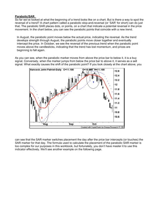 Parabolic/SAR
So far we’ve looked at what the beginning of a trend looks like on a chart. But is there a way to spot the
reversal of a trend? A chart pattern called a parabolic stop-and-reversal (or ‘SAR’ for short) can do just
that. The parabolic SAR places dots, or points, on a chart that indicate a potential reversal in the price
movement. In the chart below, you can see the parabolic points that coincide with a new trend.

 In August, the parabolic point moves below the actual price, indicating the reversal. As the trend
 develops strength through August, the parabolic points move closer together and eventually
 intercept the price. In October, we see the reversal of the previous trend when the parabolic point
 moves above the candlesticks, indicating that the trend has lost momentum, and prices are
 beginning to fall again.

As you can see, when the parabolic marker moves from above the price bar to below it, it is a buy
signal. Conversely, when the marker jumps from below the price bar to above it, it serves as a sell
signal. What exactly causes the shift of the parabolic point? If you look closely at the chart above, you




can see that the SAR marker switches placement the day after the price bar intercepts (or touches) the
SAR marker for that day. The formula used to calculate the placement of the parabolic SAR marker is
too complex for our purposes in this workbook, but fortunately, you don’t have master it to use this
indicator effectively. We’ll see another example on the following page.
 