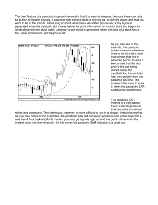 The best feature of a parabolic stop-and-reversal is that it is easy to interpret, because there can only
be bullish or bearish signals. It assumes that either a stock is moving up, or moving down, and that you
want to be in the market, either long or short, at all times. As stated previously, a buy signal is
generated when the parabolic dot moves below the price information on a stock chart and begins to
climb along with the stock itself. Likewise, a sell signal is generated when the price of a stock hits a
top, loses momentum, and begins to fall.


                                                                             As you can see in this
                                                                             example, the parabolic
                                                                             marker switches whenever
                                                                             there is an intra-day price
                                                                             that pierces that line of
                                                                             parabolic points. In area 1
                                                                             we can see that the day
                                                                             prior to the dot being
                                                                             placed below the
                                                                             candlesticks, the intraday
                                                                             high was greater than the
                                                                             parabolic plot line. The
                                                                             inverse is the case in area
                                                                             2, when the parabolic SAR
                                                                             switched to bearishness.


                                                                               The parabolic SAR
                                                                               method is a very useful
                                                                               tool in a trending market
                                                                               that can make sustained
rallies and downturns. This technique, however, is more difficult to use in a choppy, indecisive market.
As you may notice in the examples, the parabolic SAR did not switch positions until a few days into a
new trend. In a back-and-forth market, you may get signals right around the point in time when the
market turns the other direction. All the same, the parabolic SAR indicator is a great tool.
 