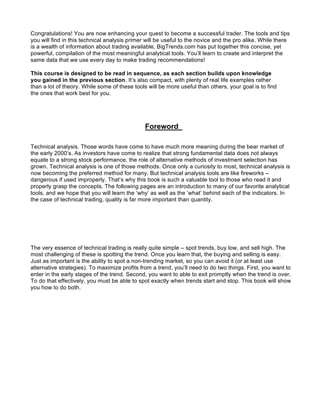Congratulations! You are now enhancing your quest to become a successful trader. The tools and tips
you will find in this technical analysis primer will be useful to the novice and the pro alike. While there
is a wealth of information about trading available, BigTrends.com has put together this concise, yet
powerful, compilation of the most meaningful analytical tools. You’ll learn to create and interpret the
same data that we use every day to make trading recommendations!

This course is designed to be read in sequence, as each section builds upon knowledge
you gained in the previous section. It’s also compact, with plenty of real life examples rather
than a lot of theory. While some of these tools will be more useful than others, your goal is to find
the ones that work best for you.




                                               Foreword

Technical analysis. Those words have come to have much more meaning during the bear market of
the early 2000’s. As investors have come to realize that strong fundamental data does not always
equate to a strong stock performance, the role of alternative methods of investment selection has
grown. Technical analysis is one of those methods. Once only a curiosity to most, technical analysis is
now becoming the preferred method for many. But technical analysis tools are like fireworks –
dangerous if used improperly. That’s why this book is such a valuable tool to those who read it and
properly grasp the concepts. The following pages are an introduction to many of our favorite analytical
tools, and we hope that you will learn the ‘why’ as well as the ‘what’ behind each of the indicators. In
the case of technical trading, quality is far more important than quantity.




The very essence of technical trading is really quite simple – spot trends, buy low, and sell high. The
most challenging of these is spotting the trend. Once you learn that, the buying and selling is easy.
Just as important is the ability to spot a non-trending market, so you can avoid it (or at least use
alternative strategies). To maximize profits from a trend, you’ll need to do two things. First, you want to
enter in the early stages of the trend. Second, you want to able to exit promptly when the trend is over.
To do that effectively, you must be able to spot exactly when trends start and stop. This book will show
you how to do both.
 