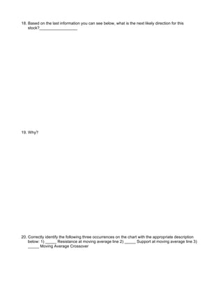 18. Based on the last information you can see below, what is the next likely direction for this
    stock?_________________




19. Why?




20. Correctly identify the following three occurrences on the chart with the appropriate description
    below: 1) _____ Resistance at moving average line 2) _____ Support at moving average line 3)
    _____ Moving Average Crossover
 