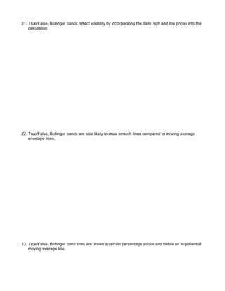 21. True/False. Bollinger bands reflect volatility by incorporating the daily high and low prices into the
    calculation.




22. True/False. Bollinger bands are less likely to draw smooth lines compared to moving average
    envelope lines.




23. True/False. Bollinger band lines are drawn a certain percentage above and below an exponential
    moving average line.
 