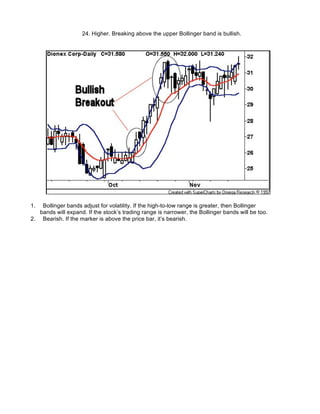 24. Higher. Breaking above the upper Bollinger band is bullish.




1.  Bollinger bands adjust for volatility. If the high-to-low range is greater, then Bollinger
   bands will expand. If the stock’s trading range is narrower, the Bollinger bands will be too.
2. Bearish. If the marker is above the price bar, it’s bearish.
 