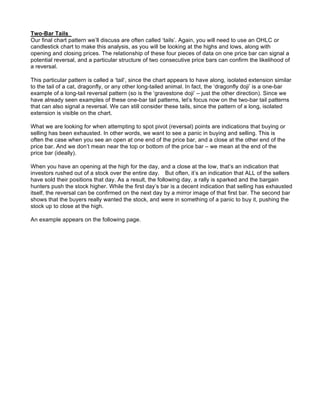 Two-Bar Tails
Our final chart pattern we’ll discuss are often called ‘tails’. Again, you will need to use an OHLC or
candlestick chart to make this analysis, as you will be looking at the highs and lows, along with
opening and closing prices. The relationship of these four pieces of data on one price bar can signal a
potential reversal, and a particular structure of two consecutive price bars can confirm the likelihood of
a reversal.

This particular pattern is called a ‘tail’, since the chart appears to have along, isolated extension similar
to the tail of a cat, dragonfly, or any other long-tailed animal. In fact, the ‘dragonfly doji’ is a one-bar
example of a long-tail reversal pattern (so is the ‘gravestone doji’ – just the other direction). Since we
have already seen examples of these one-bar tail patterns, let’s focus now on the two-bar tail patterns
that can also signal a reversal. We can still consider these tails, since the pattern of a long, isolated
extension is visible on the chart.

What we are looking for when attempting to spot pivot (reversal) points are indications that buying or
selling has been exhausted. In other words, we want to see a panic in buying and selling. This is
often the case when you see an open at one end of the price bar, and a close at the other end of the
price bar. And we don’t mean near the top or bottom of the price bar – we mean at the end of the
price bar (ideally).

When you have an opening at the high for the day, and a close at the low, that’s an indication that
investors rushed out of a stock over the entire day. But often, it’s an indication that ALL of the sellers
have sold their positions that day. As a result, the following day, a rally is sparked and the bargain
hunters push the stock higher. While the first day’s bar is a decent indication that selling has exhausted
itself, the reversal can be confirmed on the next day by a mirror image of that first bar. The second bar
shows that the buyers really wanted the stock, and were in something of a panic to buy it, pushing the
stock up to close at the high.

An example appears on the following page.
 