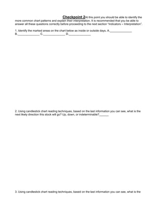 Checkpoint 2At this point you should be able to identify the
more common chart patterns and explain their interpretation. It is recommended that you be able to
answer all these questions correctly before proceeding to the next section “Indicators – Interpretation”.

1. Identify the marked areas on the chart below as inside or outside days. A.______________
B.______________ C.______________ D.______________




2. Using candlestick chart reading techniques, based on the last information you can see, what is the
next likely direction this stock will go? Up, down, or indeterminable?______




3. Using candlestick chart reading techniques, based on the last information you can see, what is the
     next likely direction this stock will go? Up, down, or indeterminable?______
   . Using candlestick chart reading techniques, based on the last information you can see, what is the
 