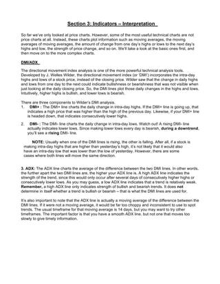 Section 3: Indicators – Interpretation

So far we’ve only looked at price charts. However, some of the most useful technical charts are not
price charts at all. Instead, these charts plot information such as moving averages, the moving
averages of moving averages, the amount of change from one day’s highs or lows to the next day’s
highs and low, the strength of price change, and so on. We’ll take a look at the basic ones first, and
then move on to the more complex charts.

DMI/ADX

The directional movement index analysis is one of the more powerful technical analysis tools.
Developed by J. Welles Wilder, the directional movement index (or ‘DMI’) incorporates the intra-day
highs and lows of a stock price, instead of the closing price. Wilder saw that the change in daily highs
and lows from one day to the next could indicate bullishness or bearishness that was not visible when
just looking at the daily closing price. So, the DMI lines plot those daily changes in the highs and lows.
Intuitively, higher highs is bullish, and lower lows is bearish.

There are three components to Wilder’s DMI analysis.
1. DMI+ : The DMI+ line charts the daily change in intra-day highs. If the DMI+ line is going up, that
   indicates a high price that was higher than the high of the previous day. Likewise, if your DMI+ line
   is headed down, that indicates consecutively lower highs.

2.    DMI- : The DMI- line charts the daily change in intra-day lows. Watch out! A rising DMI- line
     actually indicates lower lows. Since making lower lows every day is bearish, during a downtrend,
     you’ll see a rising DMI- line.

     NOTE: Usually when one of the DMI lines is rising, the other is falling. After all, if a stock is
 making intra-day highs that are higher than yesterday’s high, it’s not likely that it would also
 have an intra-day low that was lower than the low of yesterday. However, there are some
 cases where both lines will move the same direction.


3. ADX: The ADX line charts the average of the difference between the two DMI lines. In other words,
the further apart the two DMI lines are, the higher your ADX line is. A high ADX line indicates the
strength of the trend, since this would only occur after several days of consecutively higher highs or
consecutively lower lows. As you may guess, a low ADX line indicates that a trend is relatively weak.
Remember, a high ADX line only indicates strength of bullish and bearish trends. It does not
determine in itself whether a trend is bullish or bearish – that is what the DMI lines are used for.

It’s also important to note that the ADX line is actually a moving average of the difference between the
DMI lines. If it were not a moving average, it would be far too choppy and inconsistent to use to spot
trends. The usual timeframe for that moving average is 14 days, but you may want to try other
timeframes. The important factor is that you have a smooth ADX line, but not one that moves too
slowly to give timely information.
 