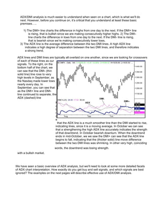 ADX/DMI analysis is much easier to understand when seen on a chart, which is what we’ll do
   next. However, before you continue on, it’s critical that you understand at least these basic
   premises…..

      1) The DMI+ line charts the difference in highs from one day to the next. If the DMI+ line
          is rising, that is bullish since we are making consecutively higher highs. 2) The DMI-
          line charts the difference in lows from one day to the next. If the DMI- line is rising,
          that is bearish since we’re making consecutively lower lows.
   3) The ADX line is the average difference between the two DMI lines. A high ADX line
       indicates a high degree of separation between the two DMI lines, and therefore indicates
       a strong trend.

 ADX lines and DMI lines are typically all overlaid on one another, since we are looking for crossovers
 of each of these lines as our
 signals. To the right, on the
 bottom half of the chart, we
 can see that the DMI- (thin
 solid line) line rose to very
 high levels in September, as
 the Nasdaq made lower lows
 nearly every day. In
 September, you can see that
 as the DMI+ line and DMI-
 line continued to separate, the
 ADX (dashed) line
                               N
                               o
                               t
                               i
                               c
                               e
                                 that the ADX line is a much smoother line than the DMI started to rise,
                               indicating lines, since it is a moving average. In October we can see
                               that a strengthening the high ADX line accurately indicates the strength
                               of that downtrend. In October bearish downturn. When the downtrend
                               ends in mid-October, we we saw the DMI+ can see that the ADX line
                               begins to fall, indicating that the (thicker solid) line move difference
                               between the two DMI lines was shrinking. In other very high, coinciding
                              words, the downtrend was losing strength.
 with a bullish market.



We have seen a basic overview of ADX analysis, but we’ll need to look at some more detailed facets
of ADX chart interpretation. How exactly do you get buy and sell signals, and which signals are best
ignored? The examples on the next pages will describe effective use of ADX/DMI analysis.
 