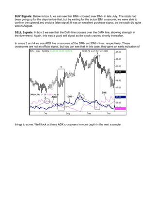 BUY Signals: Below in box 1, we can see that DMI+ crossed over DMI- in late July. The stock had
been going up for the days before that, but by waiting for the actual DMI crossover, we were able to
confirm the uptrend and avoid a false signal. It was an excellent purchase signal, as the stock did quite
well in August.

SELL Signals: In box 2 we see that the DMI- line crosses over the DMI+ line, showing strength in
the downtrend. Again, this was a good sell signal as the stock crashed shortly thereafter.

In areas 3 and 4 we see ADX line crossovers of the DMI- and DMI+ lines, respectively. These
crossovers are not an official signal, but you can see that in this case, they gave an early indication of




things to come. We’ll look at these ADX crossovers in more depth in the next example.
 