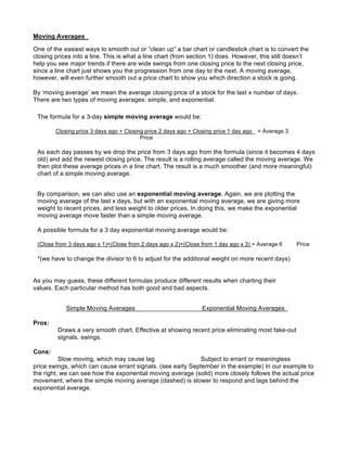 Moving Averages

One of the easiest ways to smooth out or “clean up” a bar chart or candlestick chart is to convert the
closing prices into a line. This is what a line chart (from section 1) does. However, this still doesn’t
help you see major trends if there are wide swings from one closing price to the next closing price,
since a line chart just shows you the progression from one day to the next. A moving average,
however, will even further smooth out a price chart to show you which direction a stock is going.

By ‘moving average’ we mean the average closing price of a stock for the last x number of days.
There are two types of moving averages: simple, and exponential.

 The formula for a 3-day simple moving average would be:

        Closing price 3 days ago + Closing price 2 days ago + Closing price 1 day ago   = Average 3
                                         Price

 As each day passes by we drop the price from 3 days ago from the formula (since it becomes 4 days
 old) and add the newest closing price. The result is a rolling average called the moving average. We
 then plot these average prices in a line chart. The result is a much smoother (and more meaningful)
 chart of a simple moving average.


 By comparison, we can also use an exponential moving average. Again, we are plotting the
 moving average of the last x days, but with an exponential moving average, we are giving more
 weight to recent prices, and less weight to older prices. In doing this, we make the exponential
 moving average move faster than a simple moving average.

 A possible formula for a 3 day exponential moving average would be:

 (Close from 3 days ago x 1)+(Close from 2 days ago x 2)+(Close from 1 day ago x 3) = Average 6       Price

 *(we have to change the divisor to 6 to adjust for the additional weight on more recent days)


As you may guess, these different formulas produce different results when charting their
values. Each particular method has both good and bad aspects.


            Simple Moving Averages                               Exponential Moving Averages

Pros:
         Draws a very smooth chart, Effective at showing recent price eliminating most fake-out
         signals. swings.

Cons:
          Slow moving, which may cause lag                   Subject to errant or meaningless
price swings, which can cause errant signals. (see early September in the example) In our example to
the right, we can see how the exponential moving average (solid) more closely follows the actual price
movement, where the simple moving average (dashed) is slower to respond and lags behind the
exponential average.
 
