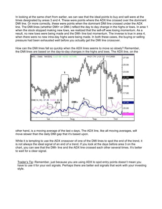 In looking at the same chart from earlier, we can see that the ideal points to buy and sell were at the
times designated by areas 3 and 4. These were points where the ADX line crossed over the dominant
DMI line. Or more correctly, these were points when the dominant DMI line crossed under the ADX
line. The DMI lines (whether DMI+ or DMI-) reflect the day to day change in the highs or lows. In area 1
when the stock stopped making new lows, we realized that the sell-off was losing momentum. As a
result, no new lows were being made and the DMI- line lost momentum. The inverse is true in area 4,
when there were no new intra-day highs were being made. In both these cases, the buying or selling
pressure had been exhausted well before you actually get the DMI line crossover.

How can the DMI lines fall so quickly when the ADX lines seems to move so slowly? Remember,
the DMI lines are based on the day-to-day changes in the highs and lows. The ADX line, on the




other hand, is a moving average of the last x days. The ADX line, like all moving averages, will
move slower than the daily DMI gap that it’s based upon.

While it is tempting to use the ADX crossover of one of the DMI lines to spot the end of the trend, it
is not always the ideal signal of an end of a trend. If you look at the days before area 3 on the
chart, you can see that the DMI- line and the ADX line crossed each other several times. It’s better
to wait for a clear signal.


 Trader’s Tip: Remember, just because you are using ADX to spot entry points doesn’t mean you
 have to use it for your exit signals. Perhaps there are better exit signals that work with your investing
 style.
 