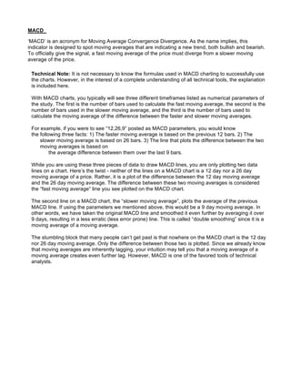 MACD

‘MACD’ is an acronym for Moving Average Convergence Divergence. As the name implies, this
indicator is designed to spot moving averages that are indicating a new trend, both bullish and bearish.
To officially give the signal, a fast moving average of the price must diverge from a slower moving
average of the price.

 Technical Note: It is not necessary to know the formulas used in MACD charting to successfully use
 the charts. However, in the interest of a complete understanding of all technical tools, the explanation
 is included here.

 With MACD charts, you typically will see three different timeframes listed as numerical parameters of
 the study. The first is the number of bars used to calculate the fast moving average, the second is the
 number of bars used in the slower moving average, and the third is the number of bars used to
 calculate the moving average of the difference between the faster and slower moving averages.

 For example, if you were to see “12,26,9” posted as MACD parameters, you would know
 the following three facts: 1) The faster moving average is based on the previous 12 bars. 2) The
     slower moving average is based on 26 bars. 3) The line that plots the difference between the two
     moving averages is based on
          the average difference between them over the last 9 bars.

 While you are using these three pieces of data to draw MACD lines, you are only plotting two data
 lines on a chart. Here’s the twist - neither of the lines on a MACD chart is a 12 day nor a 26 day
 moving average of a price. Rather, it is a plot of the difference between the 12 day moving average
 and the 26 day moving average. The difference between these two moving averages is considered
 the “fast moving average” line you see plotted on the MACD chart.

 The second line on a MACD chart, the “slower moving average”, plots the average of the previous
 MACD line. If using the parameters we mentioned above, this would be a 9 day moving average. In
 other words, we have taken the original MACD line and smoothed it even further by averaging it over
 9 days, resulting in a less erratic (less error prone) line. This is called “double smoothing” since it is a
 moving average of a moving average.

 The stumbling block that many people can’t get past is that nowhere on the MACD chart is the 12 day
 nor 26 day moving average. Only the difference between those two is plotted. Since we already know
 that moving averages are inherently lagging, your intuition may tell you that a moving average of a
 moving average creates even further lag. However, MACD is one of the favored tools of technical
 analysts.
 