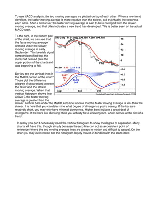 To use MACD analysis, the two moving averages are plotted on top of each other. When a new trend
develops, the faster moving average is more reactive than the slower, and eventually the two cross
each other. After a crossover, the faster moving average is said to have diverged from the slower
moving average, and that often indicates a new trend has developed. This is better seen on the actual
MACD chart.

To the right, in the bottom part
of the chart, we can see that
the faster moving average
crossed under the slower
moving average in early
September. This bearish signal
correctly identified that the
stock had peaked (see the
upper portion of the chart) and
was beginning to fall.


Do you see the vertical lines in
the MACD portion of the chart?
Those plot the difference
(degree of separation) between
the faster and the slower
moving average. When that
vertical histogram shows lines
above 0, the faster moving
average is greater than the
slower. Vertical bars under the MACD zero line indicate that the faster moving average is less than the
slower. It is here that you can determine what degree of divergence you’re seeing. If the bars are
relatively short, you may only have minimal divergence. Higher bars indicate a great deal of
divergence. If the bars are shrinking, then you actually have convergence, which comes at the end of a
trend.

 In reality you don’t necessarily need the vertical histogram to show the degree of separation. Many
 charts will have this, though, simply because the zero line can act as a consistent point of
 reference (where the two moving average lines are always in motion and difficult to gauge). On the
 chart you may even notice that the histogram largely moves in tandem with the stock itself.
 