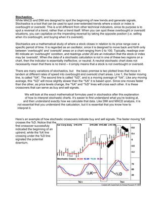 Stochastics
While MACD and DMI are designed to spot the beginning of new trends and generate signals,
Stochastics is a tool that can be used to spot over-extended trends where a stock or index is
overbought or oversold. This is a bit different from other technical indicators, since its purpose is to
spot a reversal of a trend, rather than a trend itself. When you can spot these overbought or oversold
situations, you can capitalize on the impending reversal by taking the opposite position (i.e. selling
when it’s overbought, and buying when it’s oversold).

Stochastics are a mathematical study of where a stock closes in relation to its price range over a
specific period of time. It is regarded as an oscillator, since it is designed to move back and forth only
between ‘overbought’ and ‘oversold’ areas on a chart ranging from 0 to 100. Typically, readings over
80 indicate an ‘overbought’ condition, and readings under 20 are an indication that the stock or index
may be ‘oversold’. When the data of a stochastic calculation is not in one of these two regions on a
chart, then the indicator is essentially ineffective, or neutral. A neutral stochastic chart does not
necessarily mean that there is no trend – it simply means that a stock is not overbought or oversold.

There are many variations of stochastics, but the basic premise is two plotted lines that move in
tandem at different rates of speed into overbought and oversold chart areas. Line 1, the faster moving
line, is called “%K”. The second line is called “%D”, and is a moving average of “%K”. Like any moving
average, this “%D” will move slightly slower than the “%K” it is based upon. Since one moves faster
than the other, as price levels change, the “%K” and “%D” lines will cross each other. It is these
crossovers that can serve as buy and sell signals.

       We will look at the exact mathematical formulas used in stochastics after this explanation
       of how to interpret stochastic charts. It’s easier to first understand what you’re looking at,
      and then understand exactly how we calculate that data. Like DMI and MACD analysis, it is
 not essential that you understand the calculation, but it is essential that you know how to
 interpret it.


Here’s an example of how stochastic crossovers indicate buy and sell signals. The faster moving %K
crosses the %D. Notice that the
first crossover successfuly
indicated the beginning of an
uptrend, while the %K line
crossing under the %D line
signaled the potential
downturn.
 