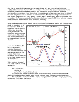 Now that we understand how crossovers generate signals, let’s take a look at how to interpret
overbought and oversold situations. We had mentioned that stochastics is regarded as an oscillator
that moves back and forth between “oversold” and “overbought” regions on a chart. When the
stochastic lines are between these two regions, the crossovers aren’t as meaningful, since the price of
the stock really hasn’t worked itself into an extreme situation. The most meaningful crossovers occur
after a major price run-up or a major sell-off. Typically, a stock is overbought when the stochastic lines
cross above 70. A stock is oversold when the stochastic lines cross under 30. Some technical analysts
use 80 and 20 as the thresholds, as we mentioned previously.

In the same example as before, we see that the crossovers occurred when the %K and %D lines were
below 30 and above 70 on
the stochastic chart. The
crossovers that occurred in
October and November
quickly reverted, but the
crossovers occurring on the
extreme ends of the charts
truly did indicate a reversal of
an overbought and oversold
situation.



As we had mentioned, it is
not crucial that you
understand stochastic
calculations to effectively use
stochastic analysis. In the
interest of complete
knowledge, though, here are
the formulas used to plot the
stochastic lines:

There are three pieces of
data used; one for %K, and
two for %D.

        1 %K periods: the
            number of
            periods/bars the calculation will use
1       %D periods: the number of periods of %K to use in calculating the moving average of %K
(again, fewer bars/periods gives you faster moving lines, but at the expense of erratic movement)
2       %D method: the method in which the moving average of %K is calculated (simple, exponential,
variable, are just a few of the options)
 