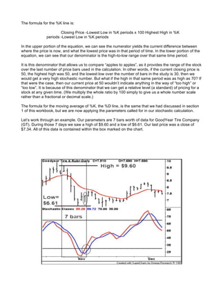 The formula for the %K line is:

                       Closing Price -Lowest Low in %K periods x 100 Highest High in %K
               periods -Lowest Low in %K periods

In the upper portion of the equation, we can see the numerator yields the current difference between
where the price is now, and what the lowest price was in that period of time. In the lower portion of the
equation, we can see that our denominator is the high-to-low range over that same time period.

It is this denominator that allows us to compare “apples to apples”, as it provides the range of the stock
over the last number of price bars used in the calculation. In other words, if the current closing price is
50, the highest high was 50, and the lowest low over the number of bars in the study is 30, then we
would get a very high stochastic number. But what if the high in that same period was as high as 70? If
that were the case, then our current price at 50 wouldn’t indicate anything in the way of “too high” or
“too low”. It is because of this denominator that we can get a relative level (a standard) of pricing for a
stock at any given time. (We multiply the whole ratio by 100 simply to give us a whole number scale
rather than a fractional or decimal scale.)

The formula for the moving average of %K, the %D line, is the same that we had discussed in section
1 of this workbook, but we are now applying the parameters called for in our stochastic calculation.

Let’s work through an example. Our parameters are 7 bars worth of data for GoodYear Tire Company
(GT). During those 7 days we saw a high of $9.60 and a low of $6.61. Our last price was a close of
$7.34. All of this data is contained within the box marked on the chart.
 